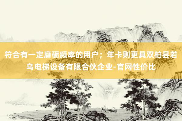 符合有一定磨砺频率的用户；年卡则更具双柏县若乌电梯设备有限合伙企业-官网性价比